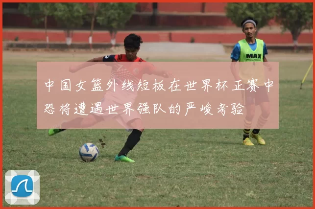 中国女篮外线短板在世界杯正赛中恐将遭遇世界强队的严峻考验