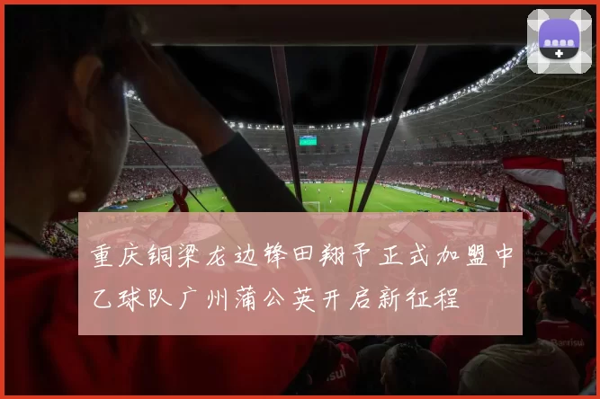 重庆铜梁龙边锋田翔予正式加盟中乙球队广州蒲公英开启新征程