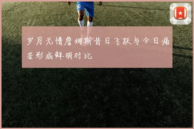 岁月无情詹姆斯昔日飞跃与今日痛苦形成鲜明对比